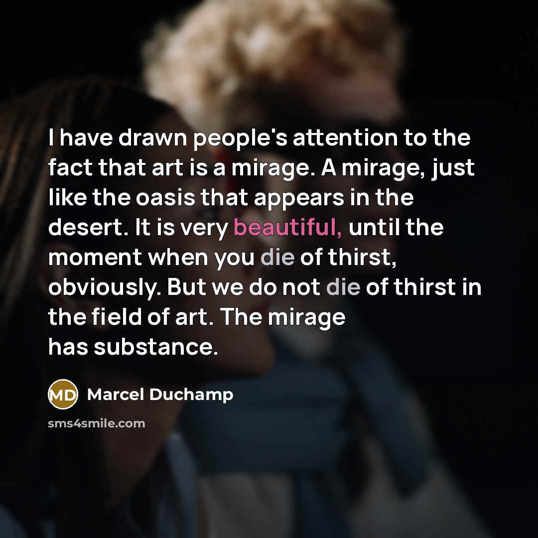 “I have drawn people's attention to the fact that art is a mirage. A mirage, just like the oasis that appears in the desert. It is very beautiful, until the moment when you die of thirst, obviously. But we do not die of thirst in the field of art. The mirage has substance.” quote by Marcel Duchamp