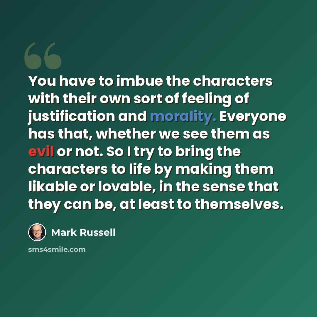 “You have to imbue the characters with their own sort of feeling of justification and morality. Everyone has that, whether we see them as evil or not. So I try to bring the characters to life by making them likable or lovable, in the sense that they can be, at least to themselves.” quote by Mark Russell
