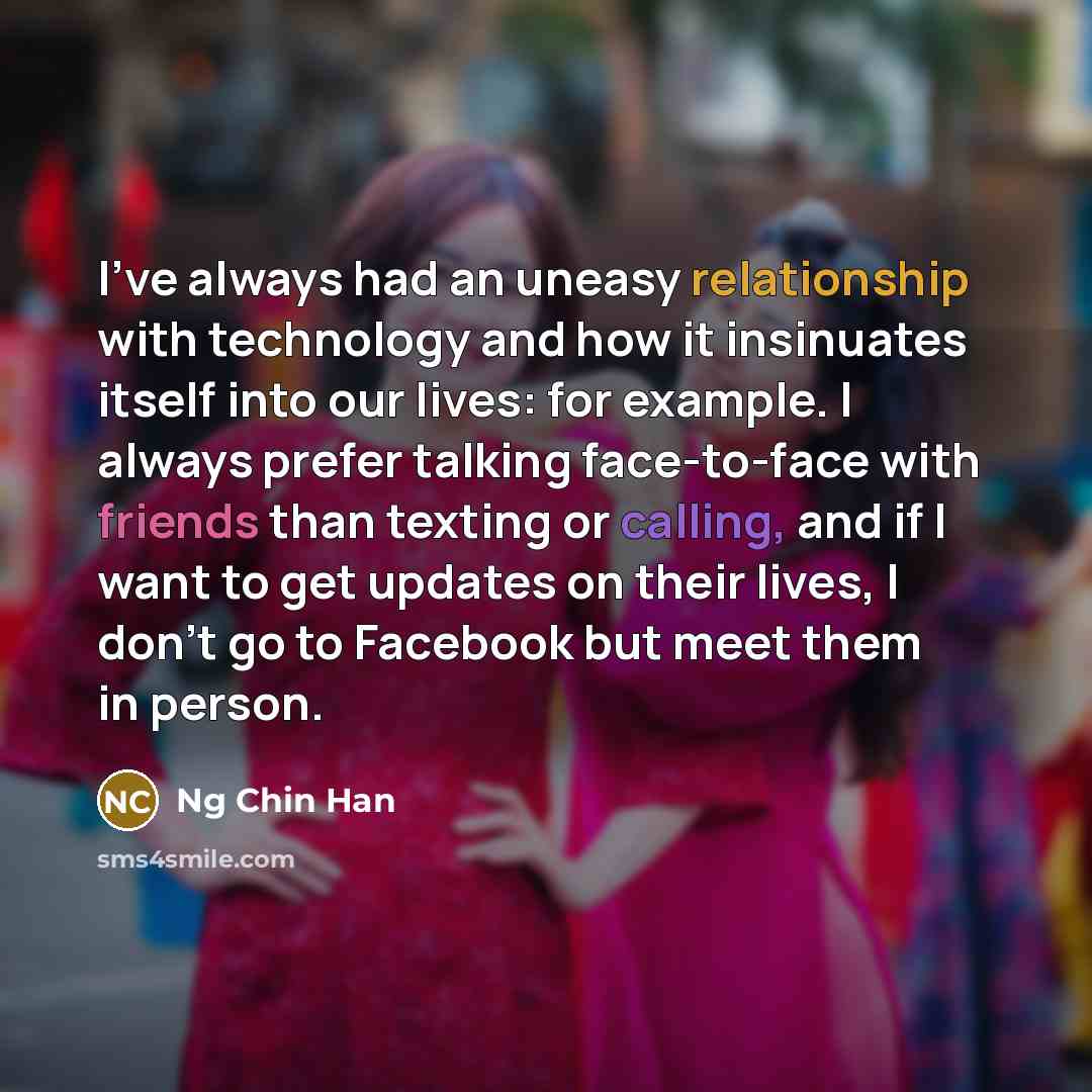 “I've always had an uneasy relationship with technology and how it insinuates itself into our lives: for example. I always prefer talking face-to-face with friends than texting or calling, and if I want to get updates on their lives, I don't go to Facebook but meet them in person.” quote by Ng Chin Han