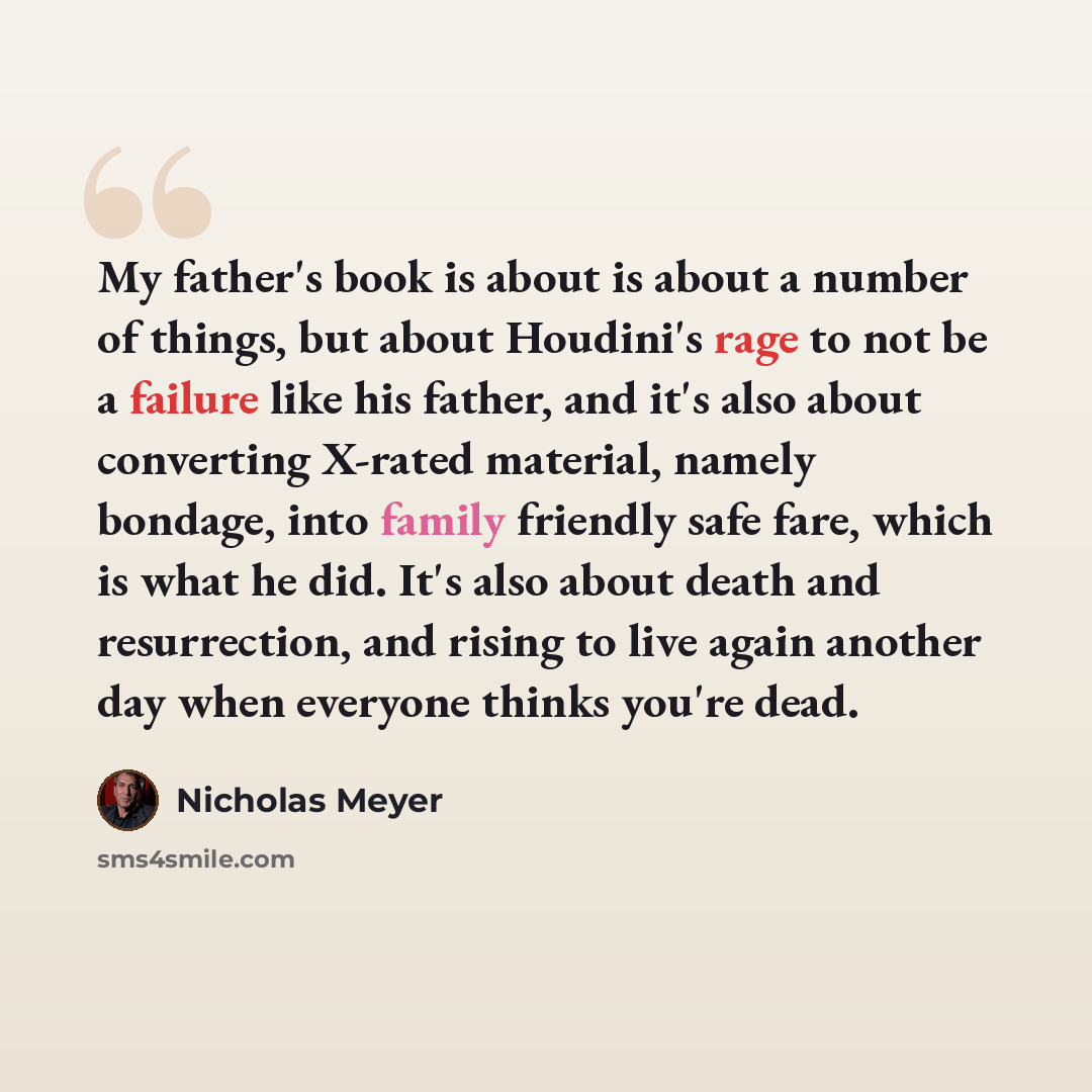 “My father's book is about is about a number of things, but about Houdini's rage to not be a failure like his father, and it's also about converting X-rated material, namely bondage, into family friendly safe fare, which is what he did. It's also about death and resurrection, and rising to live…” quote by Nicholas Meyer