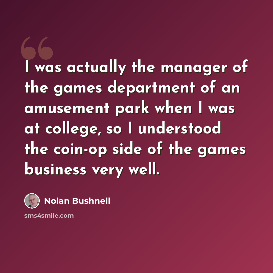 “I was actually the manager of the games department of an amusement park when I was at college, so I understood the coin-op side of the games business very well.” quote by Nolan Bushnell