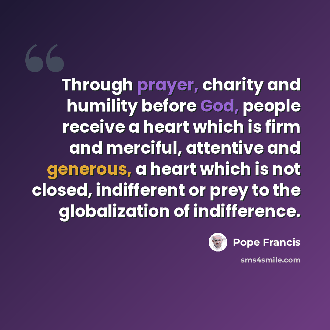 “Through prayer, charity and humility before God, people receive a heart which is firm and merciful, attentive and generous, a heart which is not closed, indifferent or prey to the globalization of indifference.” quote by Pope Francis