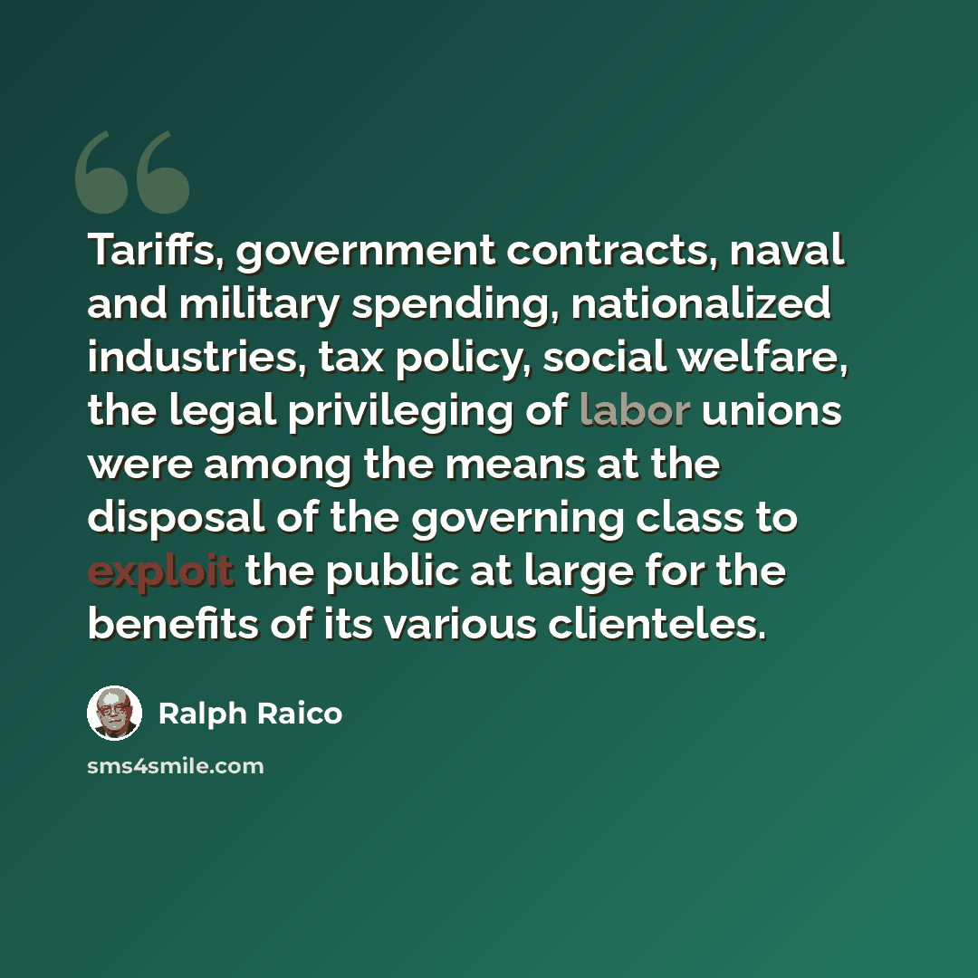 “Tariffs, government contracts, naval and military spending, nationalized industries, tax policy, social welfare, the legal privileging of labor unions were among the means at the disposal of the governing class to exploit the public at large for the benefits of its various clienteles.” quote by Ralph Raico