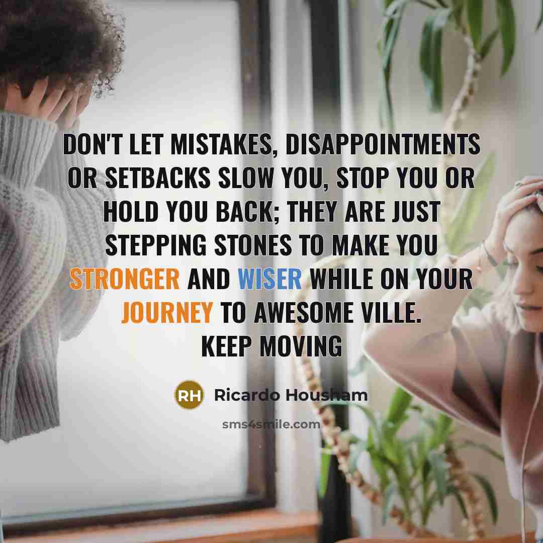 “Don't let mistakes, disappointments or setbacks slow you, stop you or hold you back; they are just stepping stones to make you stronger and wiser while on your journey to awesome ville. Keep moving” quote by Ricardo Housham