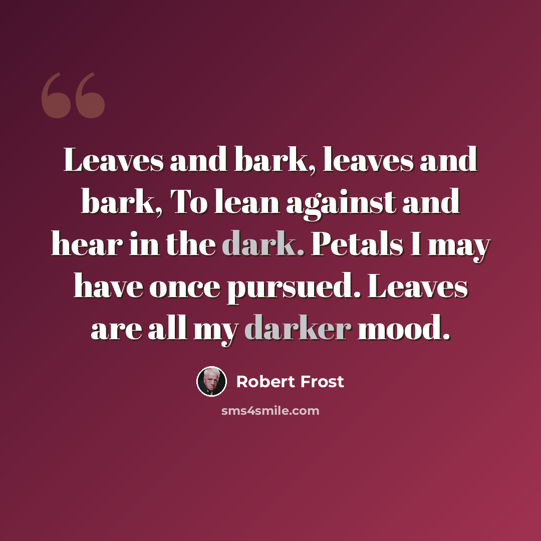 “Leaves and bark, leaves and bark, To lean against and hear in the dark. Petals I may have once pursued. Leaves are all my darker mood.” quote by Robert Frost