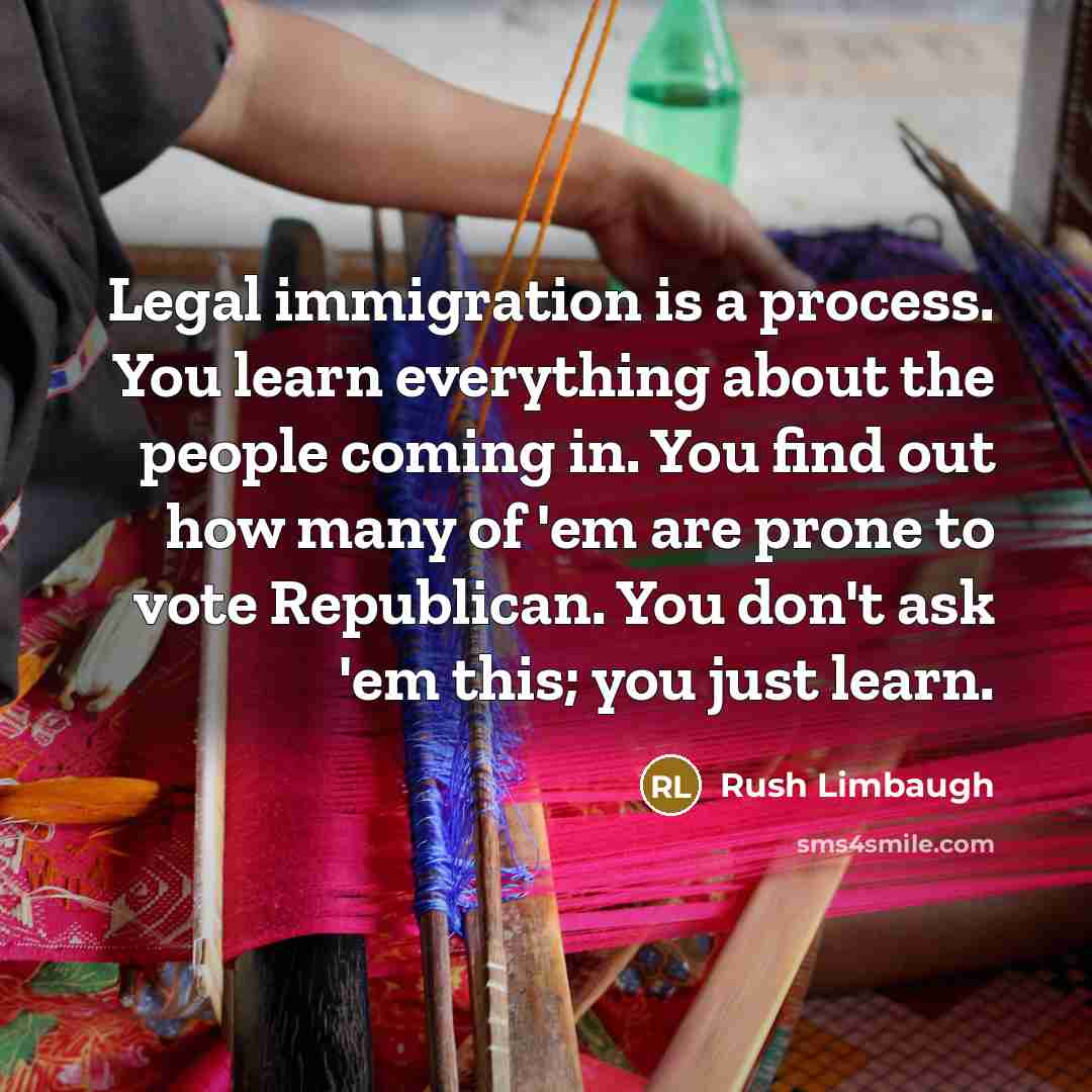“Legal immigration is a process. You learn everything about the people coming in. You find out how many of 'em are prone to vote Republican. You don't ask 'em this; you just learn.” quote by Rush Limbaugh