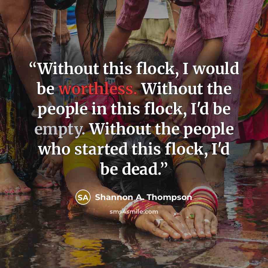 “Without this flock, I would be worthless. Without the people in this flock, I'd be empty. Without the people who started this flock, I'd be dead.” quote by Shannon A. Thompson