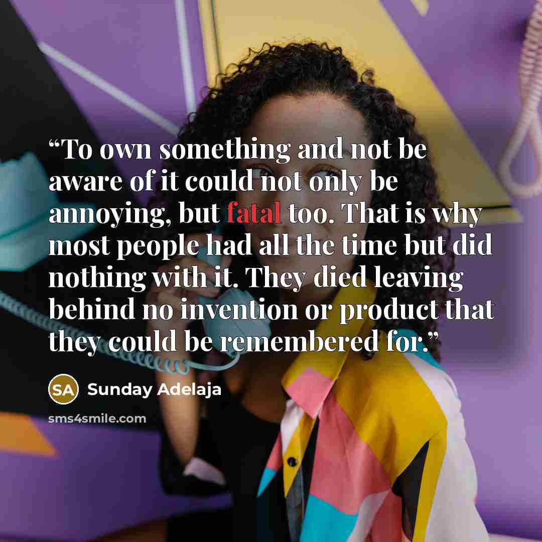“To own something and not be aware of it could not only be annoying, but fatal too. That is why most people had all the time but did nothing with it. They died leaving behind no invention or product that they could be remembered for.” quote by Sunday Adelaja