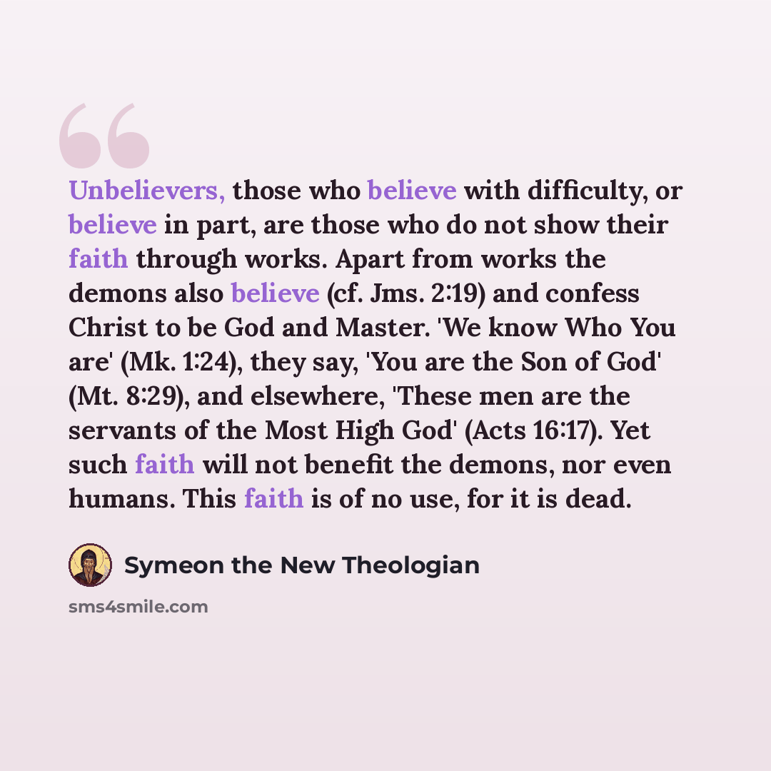 “Unbelievers, those who believe with difficulty, or believe in part, are those who do not show their faith through works. Apart from works the demons also believe (cf. Jms. 2:19) and confess Christ to be God and Master. 'We know Who You are' (Mk. 1:24), they say, 'You are the Son of God' (Mt…” quote by Symeon the New Theologian