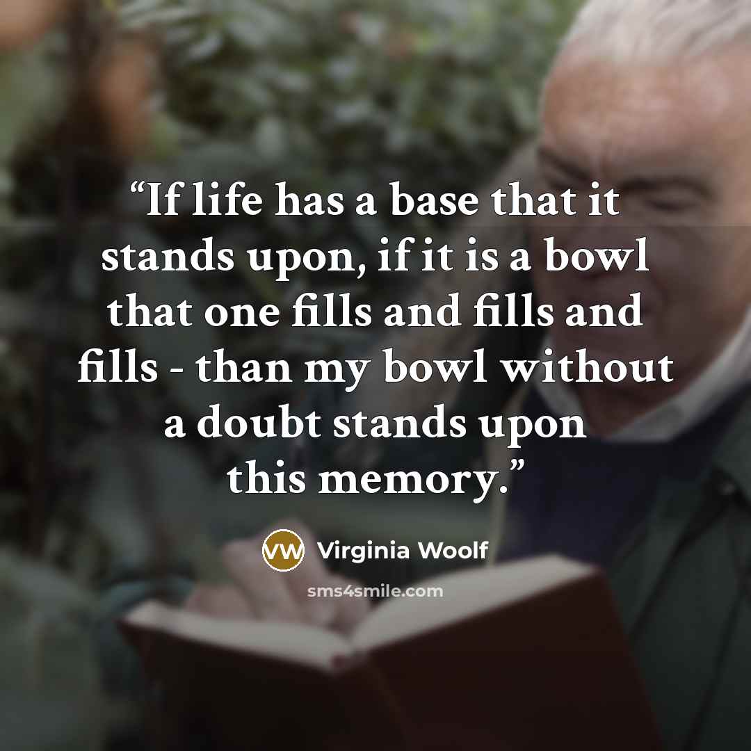 “If life has a base that it stands upon, if it is a bowl that one fills and fills and fills - than my bowl without a doubt stands upon this memory.” quote by Virginia Woolf