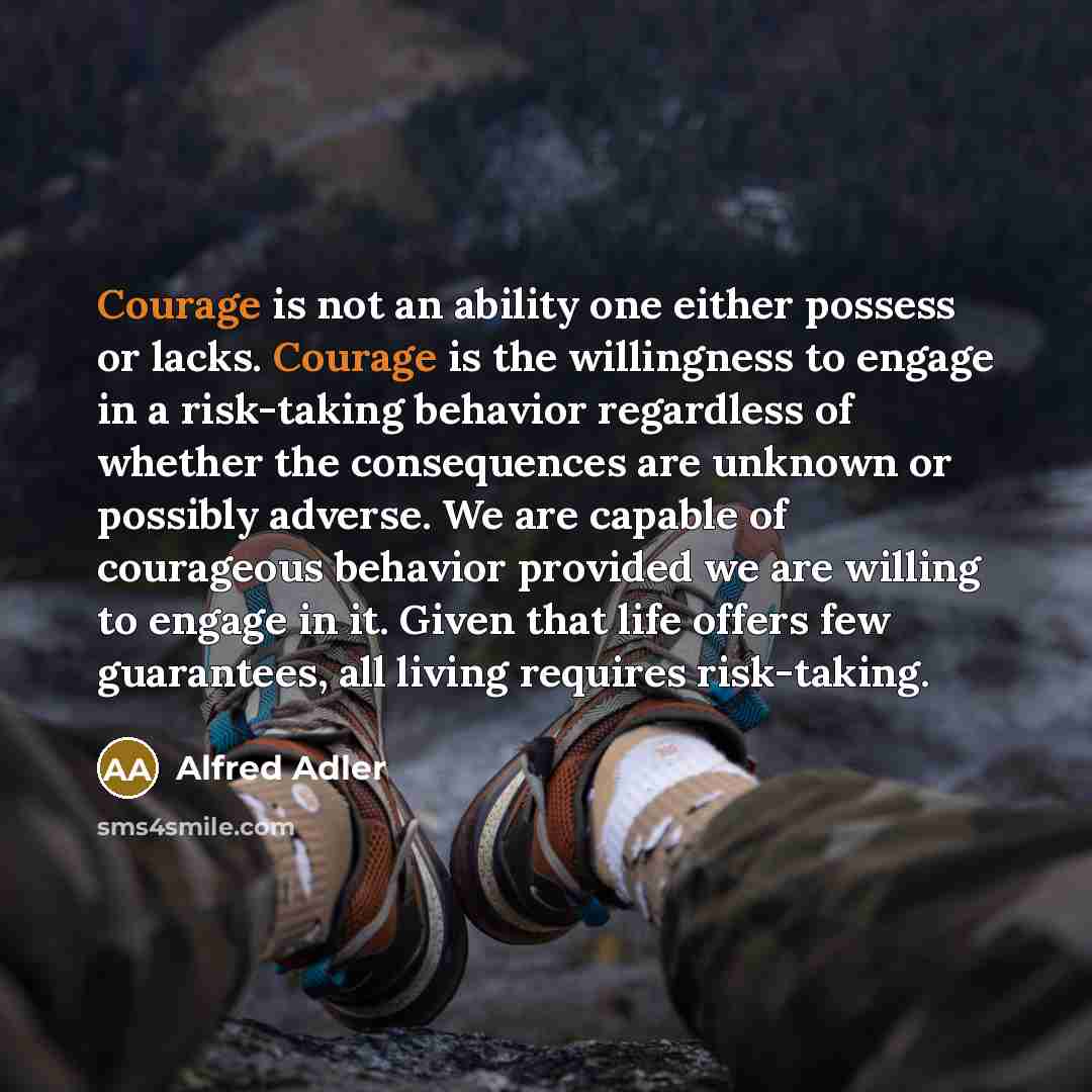 “Courage is not an ability one either possess or lacks. Courage is the willingness to engage in a risk-taking behavior regardless of whether the consequences are unknown or possibly adverse. We are capable of courageous behavior provided we are willing to engage in it. Given that life offers few…” quote by Alfred Adler