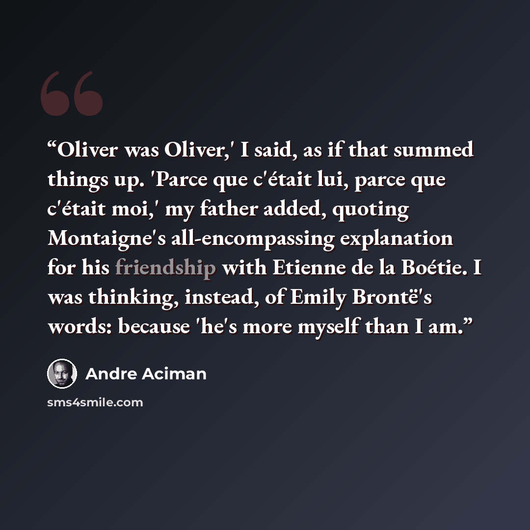 “Oliver was Oliver,' I said, as if that summed things up. 'Parce que c'était lui, parce que c'était moi,' my father added, quoting Montaigne's all-encompassing explanation for his friendship with Etienne de la Boétie. I was thinking, instead, of Emily Brontë's words: because 'he's more myself than…” quote by André Aciman