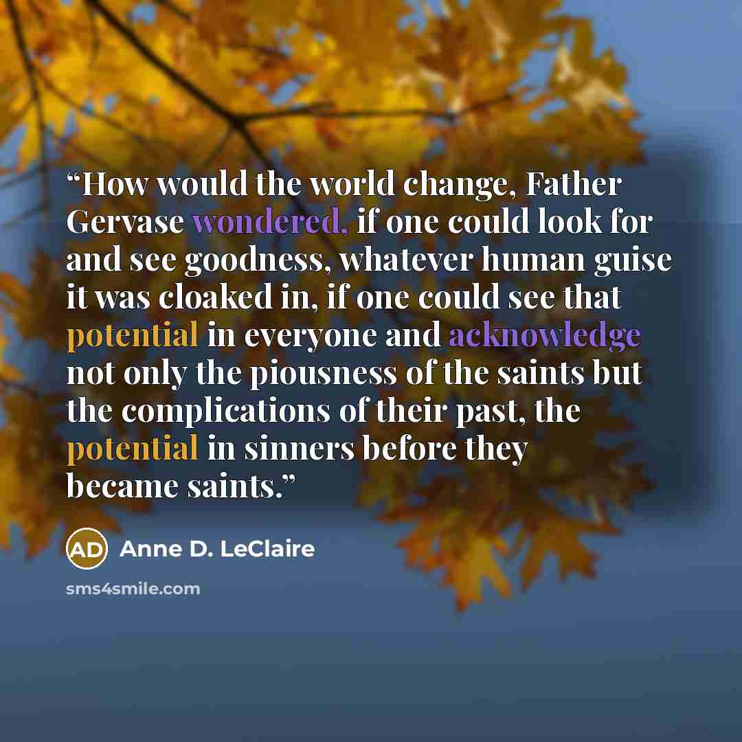 “How would the world change, Father Gervase wondered, if one could look for and see goodness, whatever human guise it was cloaked in, if one could see that potential in everyone and acknowledge not only the piousness of the saints but the complications of their past, the potential in sinners before…” quote by Anne D. LeClaire