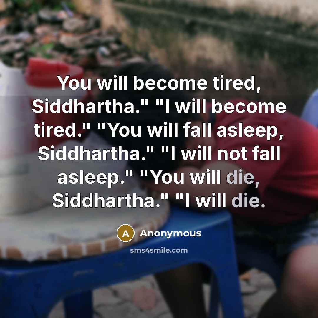 “You will become tired, Siddhartha." "I will become tired." "You will fall asleep, Siddhartha." "I will not fall asleep." "You will die, Siddhartha." "I will die.” quote by Anonymous