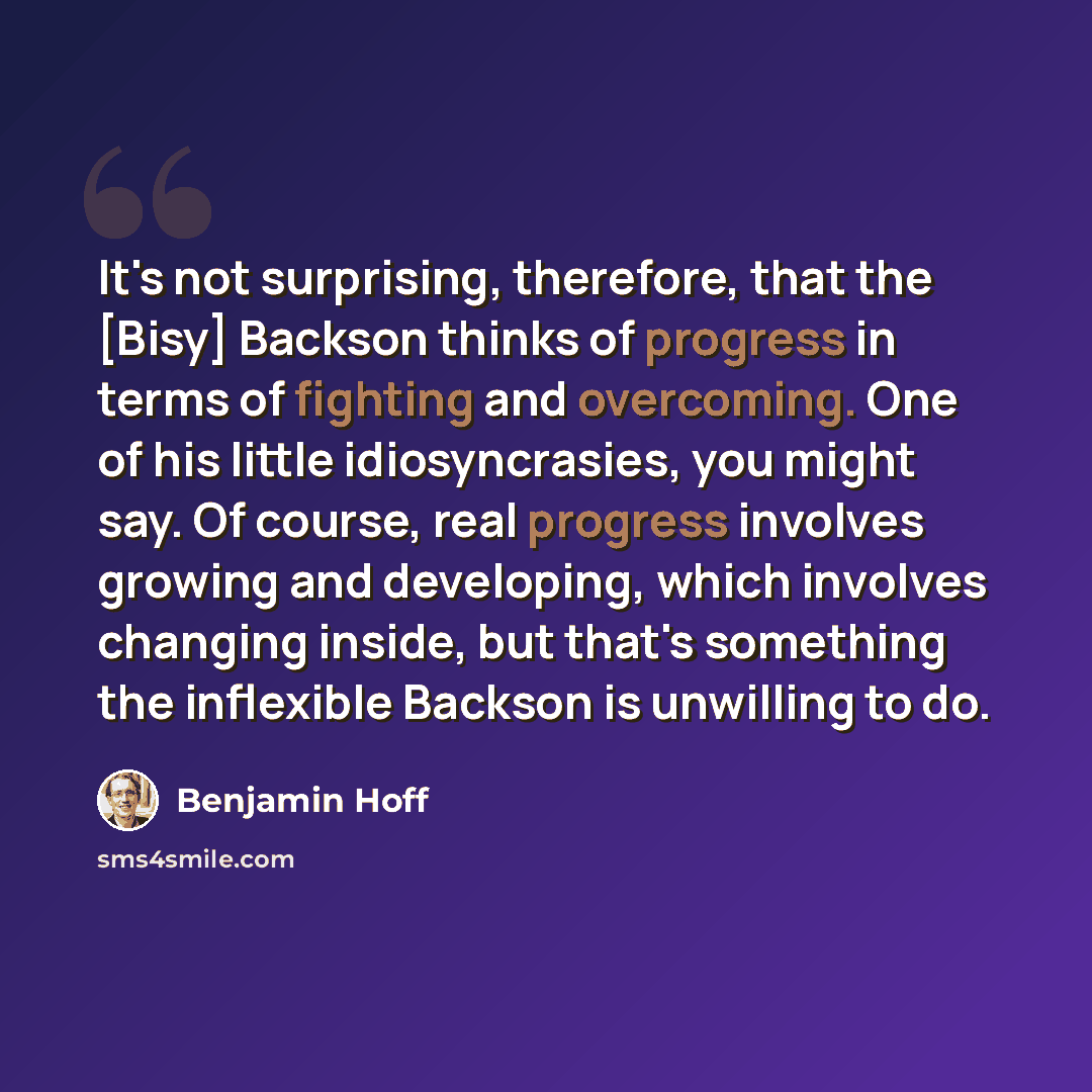 “It's not surprising, therefore, that the [Bisy] Backson thinks of progress in terms of fighting and overcoming. One of his little idiosyncrasies, you might say. Of course, real progress involves growing and developing, which involves changing inside, but that's something the inflexible Backson is…” quote by Benjamin Hoff