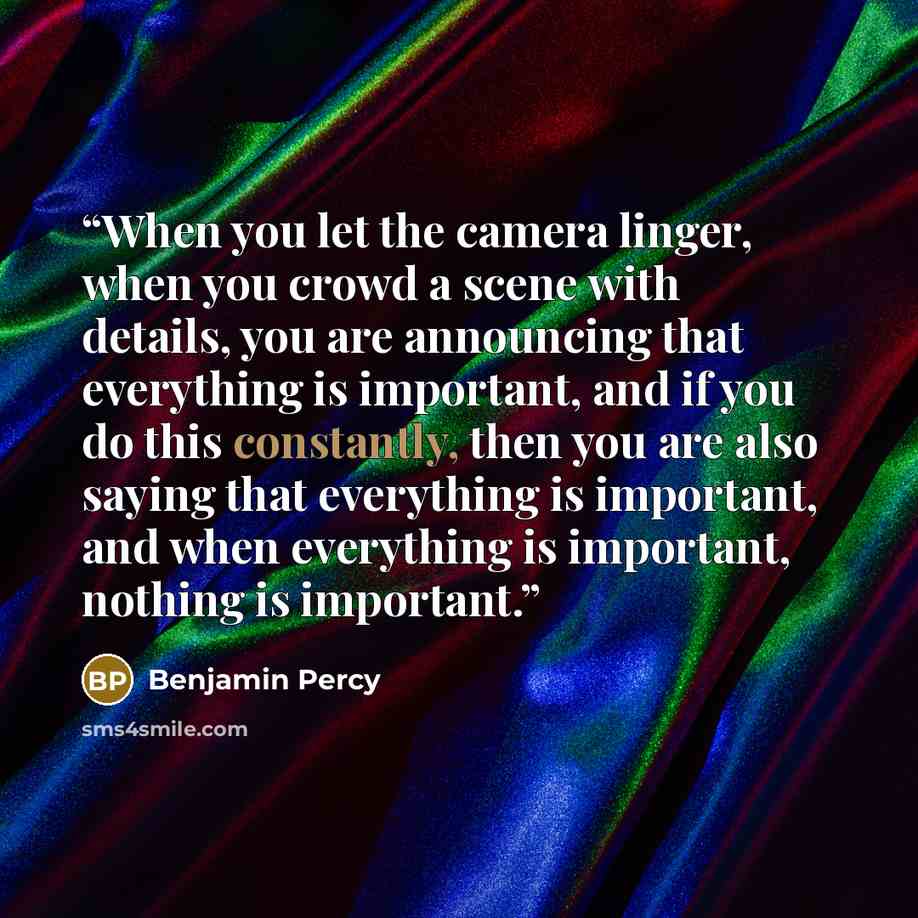 “When you let the camera linger, when you crowd a scene with details, you are announcing that everything is important, and if you do this constantly, then you are also saying that everything is important, and when everything is important, nothing is important.” quote by Benjamin Percy