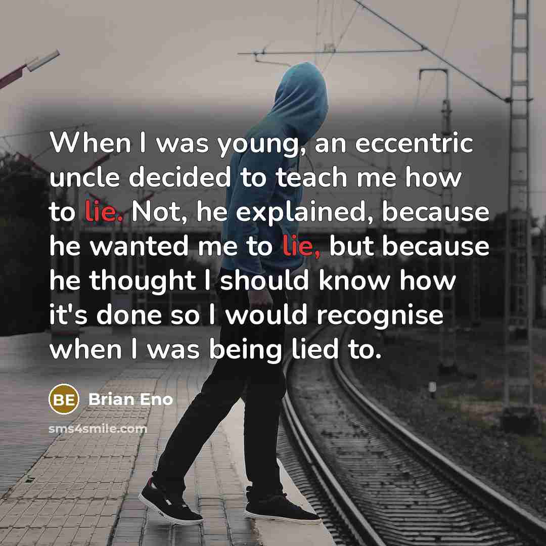 “When I was young, an eccentric uncle decided to teach me how to lie. Not, he explained, because he wanted me to lie, but because he thought I should know how it's done so I would recognise when I was being lied to.” quote by Brian Eno