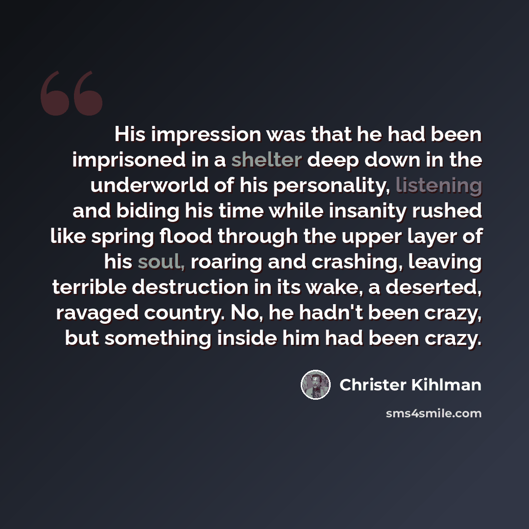 “His impression was that he had been imprisoned in a shelter deep down in the underworld of his personality, listening and biding his time while insanity rushed like spring flood through the upper layer of his soul, roaring and crashing, leaving terrible destruction in its wake, a deserted, ravaged…” quote by Christer Kihlman