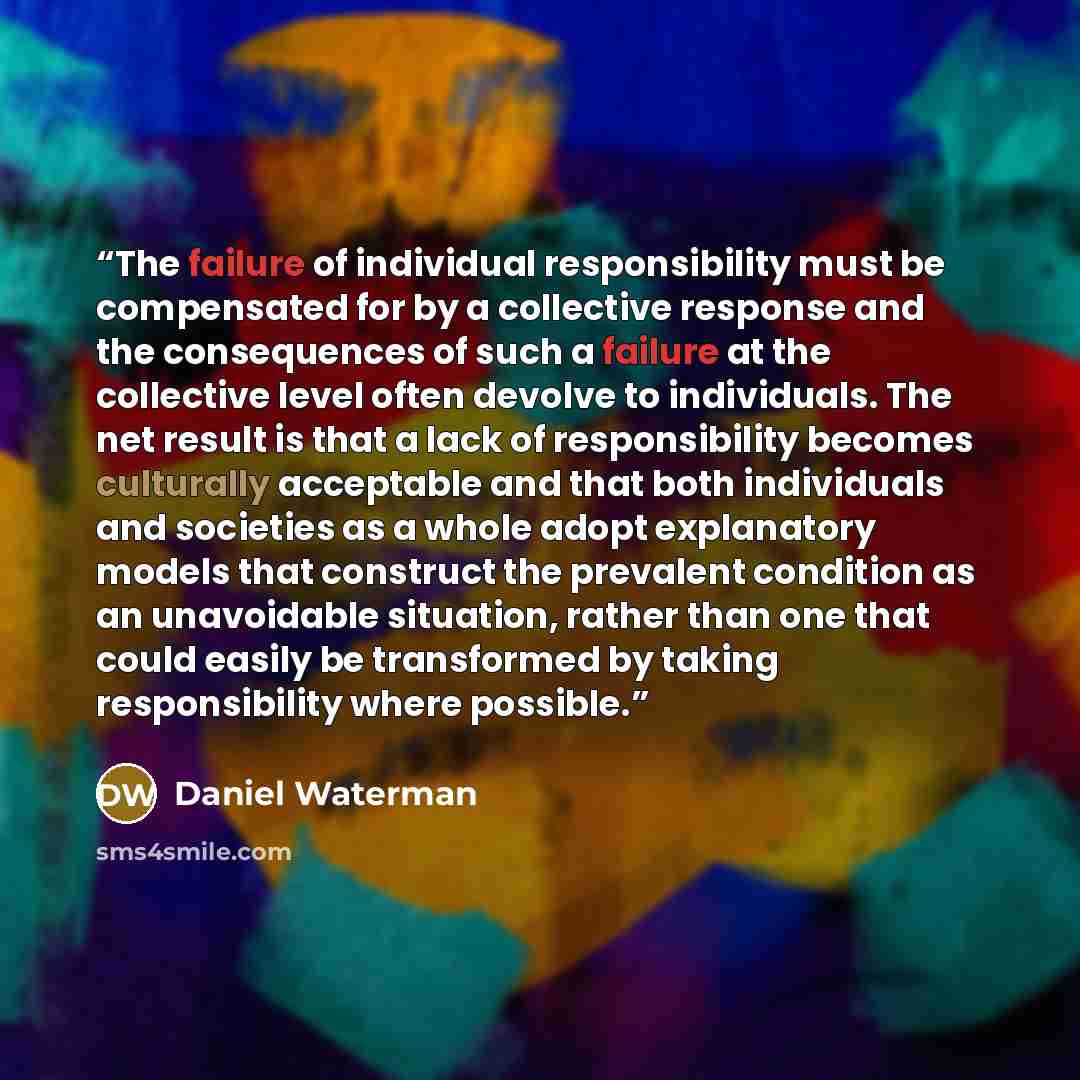 “The failure of individual responsibility must be compensated for by a collective response and the consequences of such a failure at the collective level often devolve to individuals. The net result is that a lack of responsibility becomes culturally acceptable and that both individuals and…” quote by Daniel Waterman