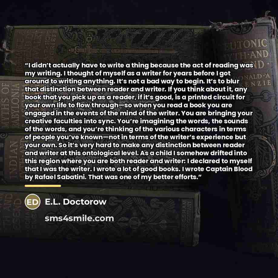 “I didn’t actually have to write a thing because the act of reading was my writing. I thought of myself as a writer for years before I got around to writing anything. It’s not a bad way to begin. It’s to blur that distinction between reader and writer. If you think about it, any book that you pick…” quote by E.L. Doctorow