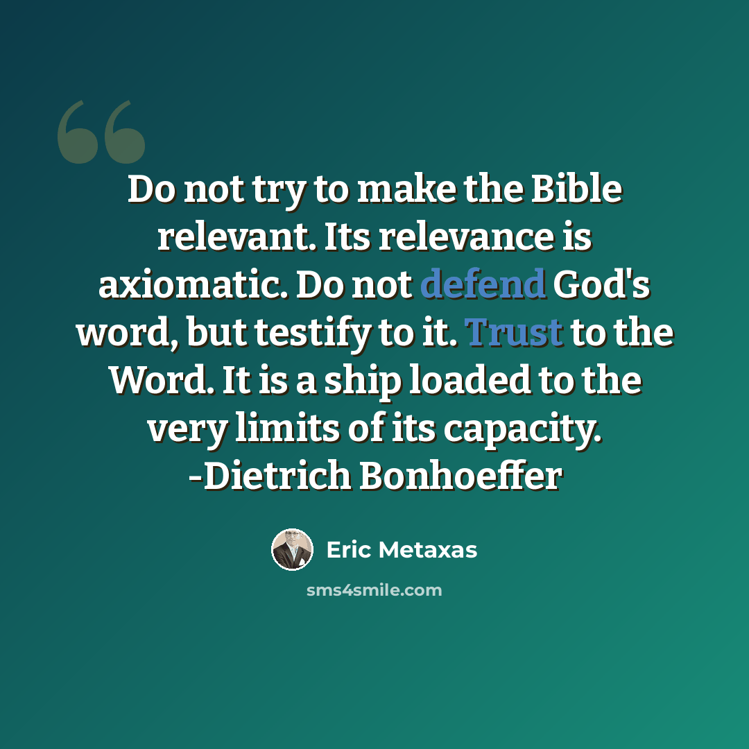 “Do not try to make the Bible relevant. Its relevance is axiomatic. Do not defend God's word, but testify to it. Trust to the Word. It is a ship loaded to the very limits of its capacity. -Dietrich Bonhoeffer” quote by Eric Metaxas