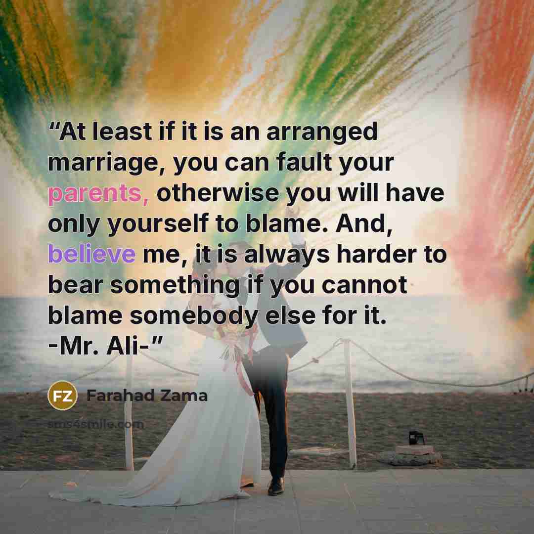 “At least if it is an arranged marriage, you can fault your parents, otherwise you will have only yourself to blame. And, believe me, it is always harder to bear something if you cannot blame somebody else for it. -Mr. Ali-” quote by Farahad Zama