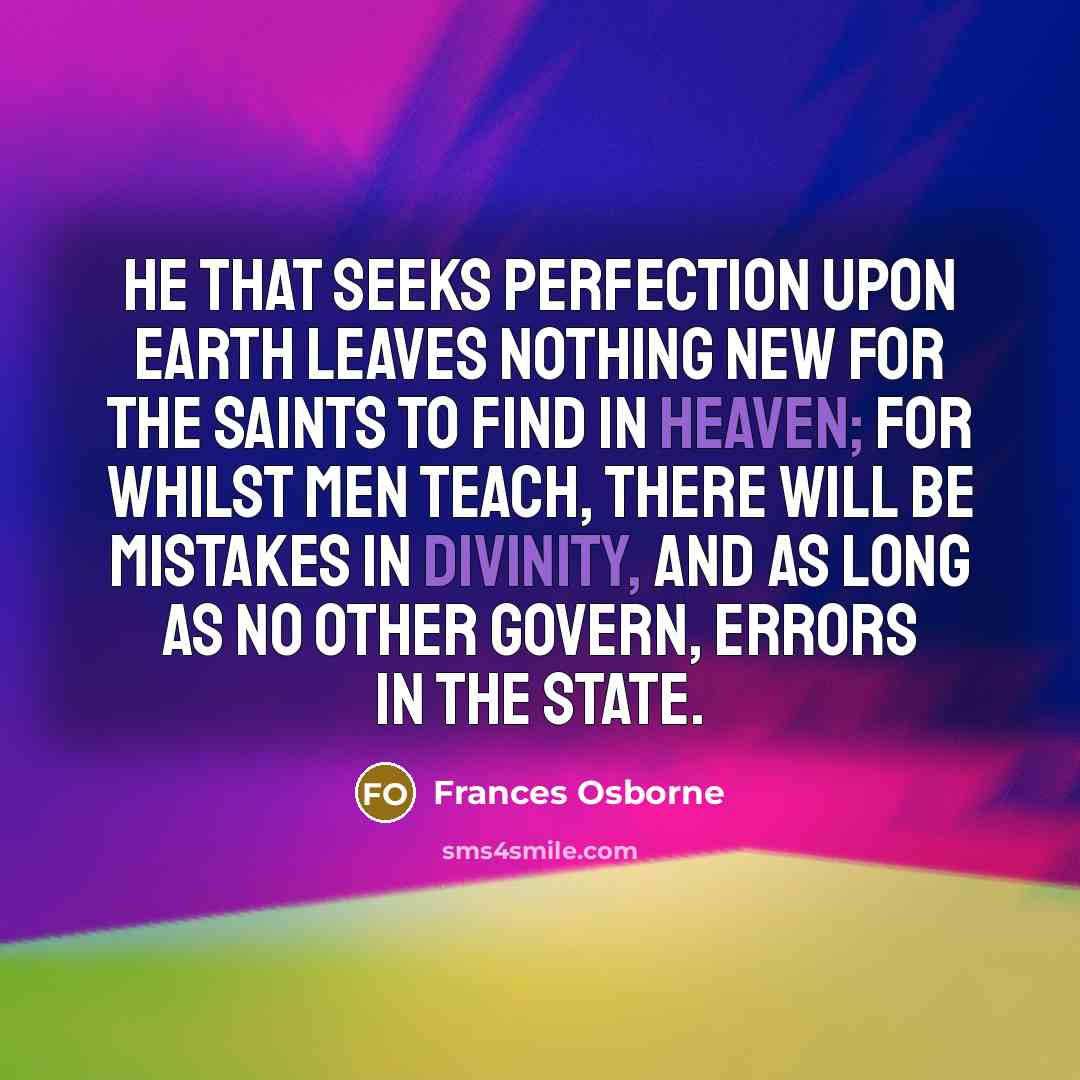 “He that seeks perfection upon earth leaves nothing new for the saints to find in heaven; for whilst men teach, there will be mistakes in divinity, and as long as no other govern, errors in the State.” quote by Frances Osborne