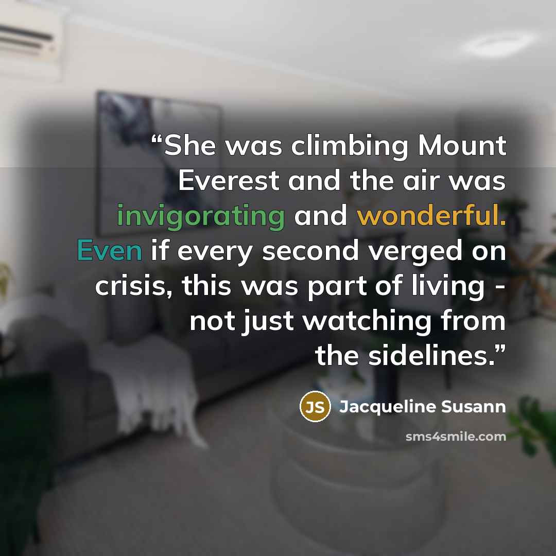 “She was climbing Mount Everest and the air was invigorating and wonderful. Even if every second verged on crisis, this was part of living - not just watching from the sidelines.” quote by Jacqueline Susann
