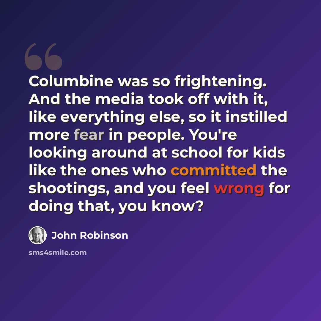 “Columbine was so frightening. And the media took off with it, like everything else, so it instilled more fear in people. You're looking around at school for kids like the ones who committed the shootings, and you feel wrong for doing that, you know?” quote by John Robinson