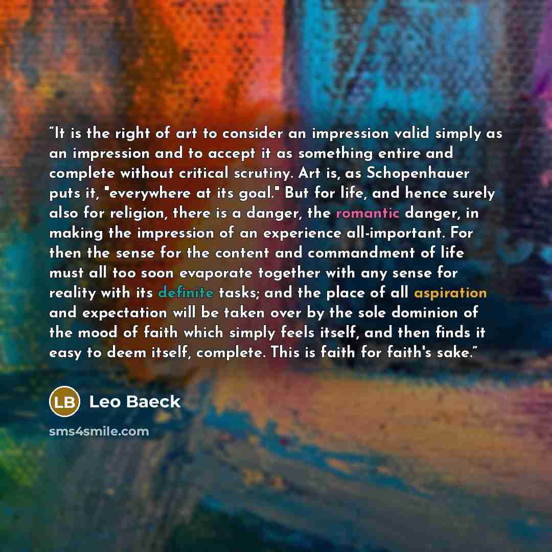 “It is the right of art to consider an impression valid simply as an impression and to accept it as something entire and complete without critical scrutiny. Art is, as Schopenhauer puts it, "everywhere at its goal." But for life, and hence surely also for religion, there is a danger, the romantic…” quote by Leo Baeck