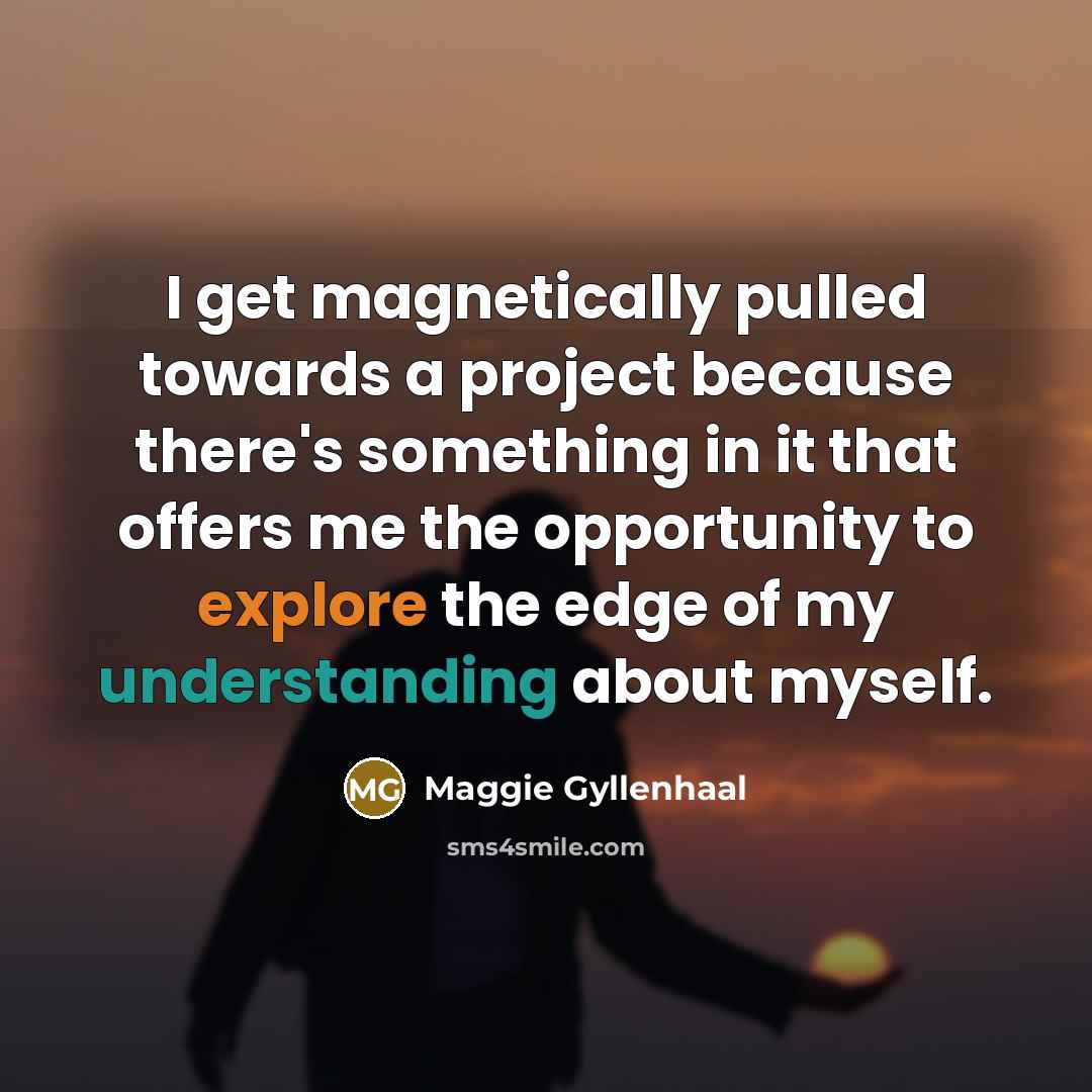 “I get magnetically pulled towards a project because there's something in it that offers me the opportunity to explore the edge of my understanding about myself.” quote by Maggie Gyllenhaal