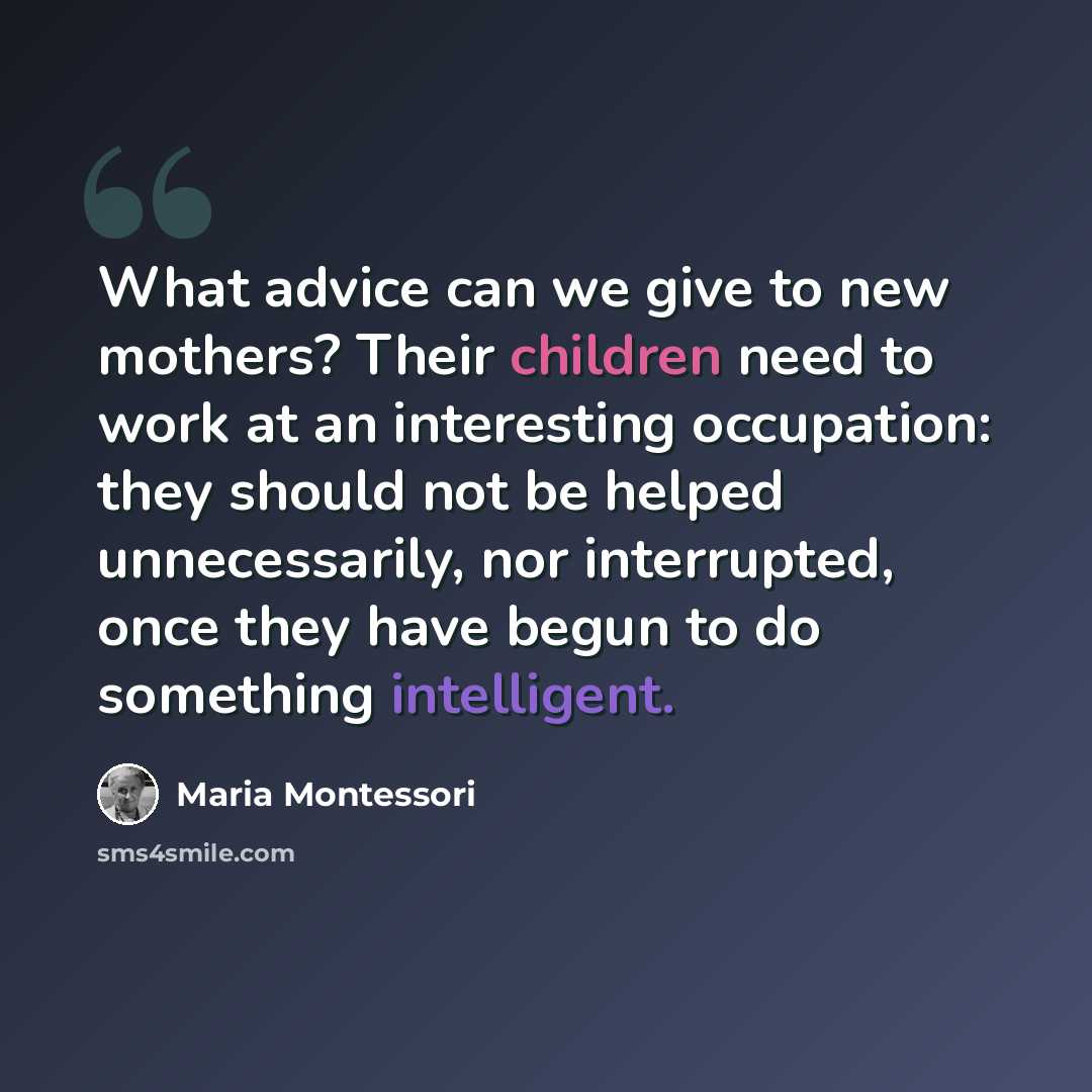 “What advice can we give to new mothers? Their children need to work at an interesting occupation: they should not be helped unnecessarily, nor interrupted, once they have begun to do something intelligent.” quote by Maria Montessori
