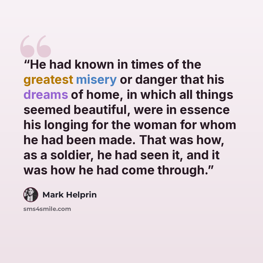 “He had known in times of the greatest misery or danger that his dreams of home, in which all things seemed beautiful, were in essence his longing for the woman for whom he had been made. That was how, as a soldier, he had seen it, and it was how he had come through.” quote by Mark Helprin