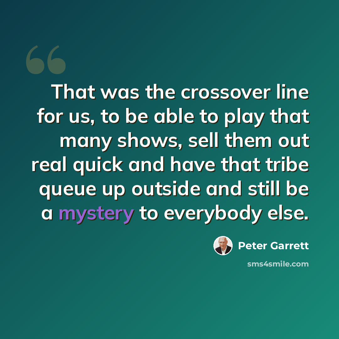 “That was the crossover line for us, to be able to play that many shows, sell them out real quick and have that tribe queue up outside and still be a mystery to everybody else.” quote by Peter Garrett