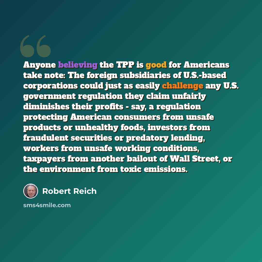 “Anyone believing the TPP is good for Americans take note: The foreign subsidiaries of U.S.-based corporations could just as easily challenge any U.S. government regulation they claim unfairly diminishes their profits - say, a regulation protecting American consumers from unsafe products or…” quote by Robert Reich