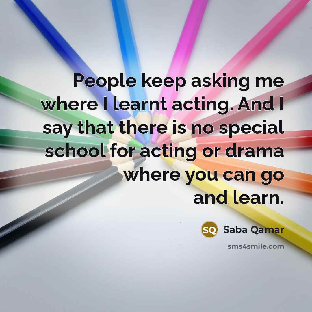 “People keep asking me where I learnt acting. And I say that there is no special school for acting or drama where you can go and learn.” quote by Saba Qamar