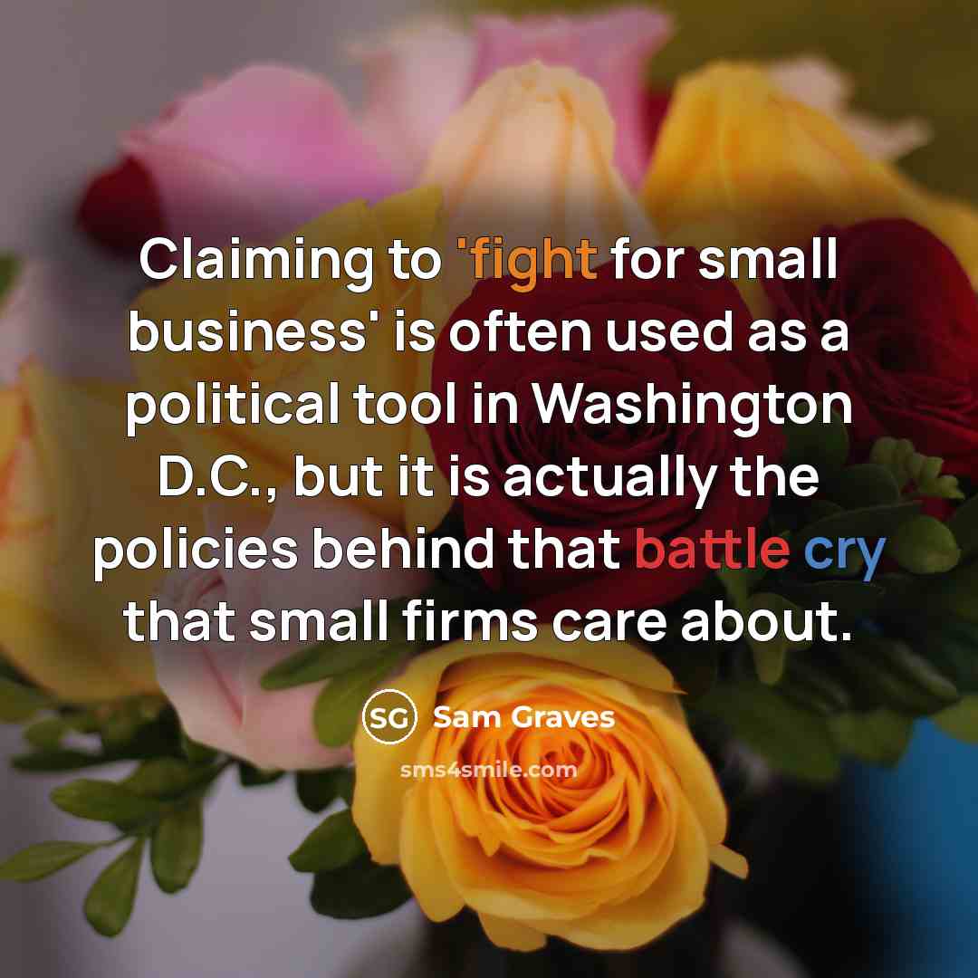 “Claiming to 'fight for small business' is often used as a political tool in Washington D.C., but it is actually the policies behind that battle cry that small firms care about.” quote by Sam Graves