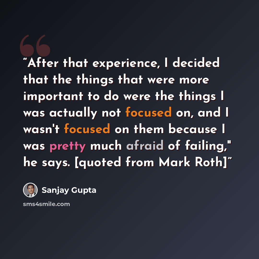 “After that experience, I decided that the things that were more important to do were the things I was actually not focused on, and I wasn't focused on them because I was pretty much afraid of failing," he says. [quoted from Mark Roth]” quote by Sanjay Gupta