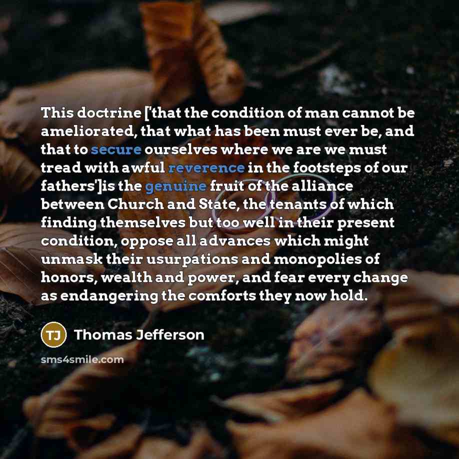 “This doctrine ['that the condition of man cannot be ameliorated, that what has been must ever be, and that to secure ourselves where we are we must tread with awful reverence in the footsteps of our fathers']is the genuine fruit of the alliance between Church and State, the tenants of which…” quote by Thomas Jefferson