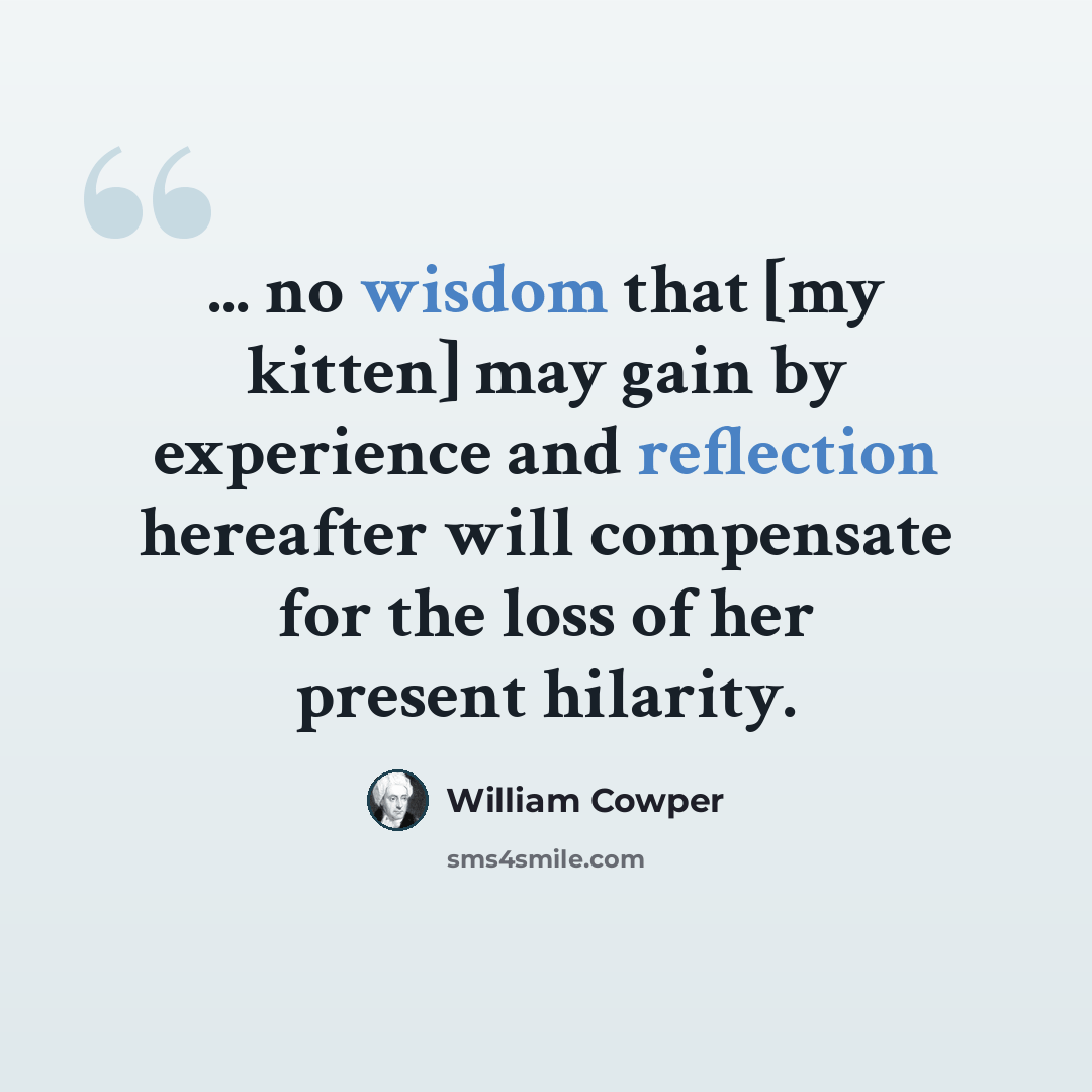 “... no wisdom that [my kitten] may gain by experience and reflection hereafter will compensate for the loss of her present hilarity.” quote by William Cowper