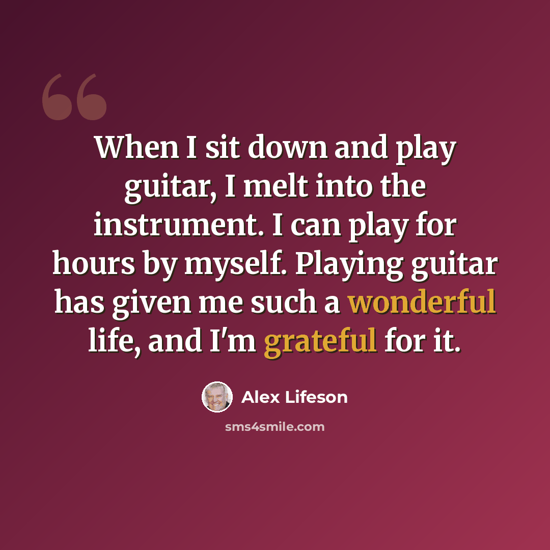 “When I sit down and play guitar, I melt into the instrument. I can play for hours by myself. Playing guitar has given me such a wonderful life, and I'm grateful for it.” quote by Alex Lifeson
