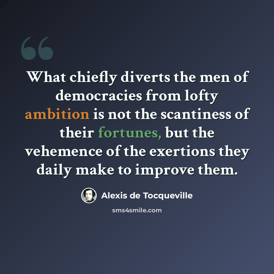 “What chiefly diverts the men of democracies from lofty ambition is not the scantiness of their fortunes, but the vehemence of the exertions they daily make to improve them.” quote by Alexis de Tocqueville