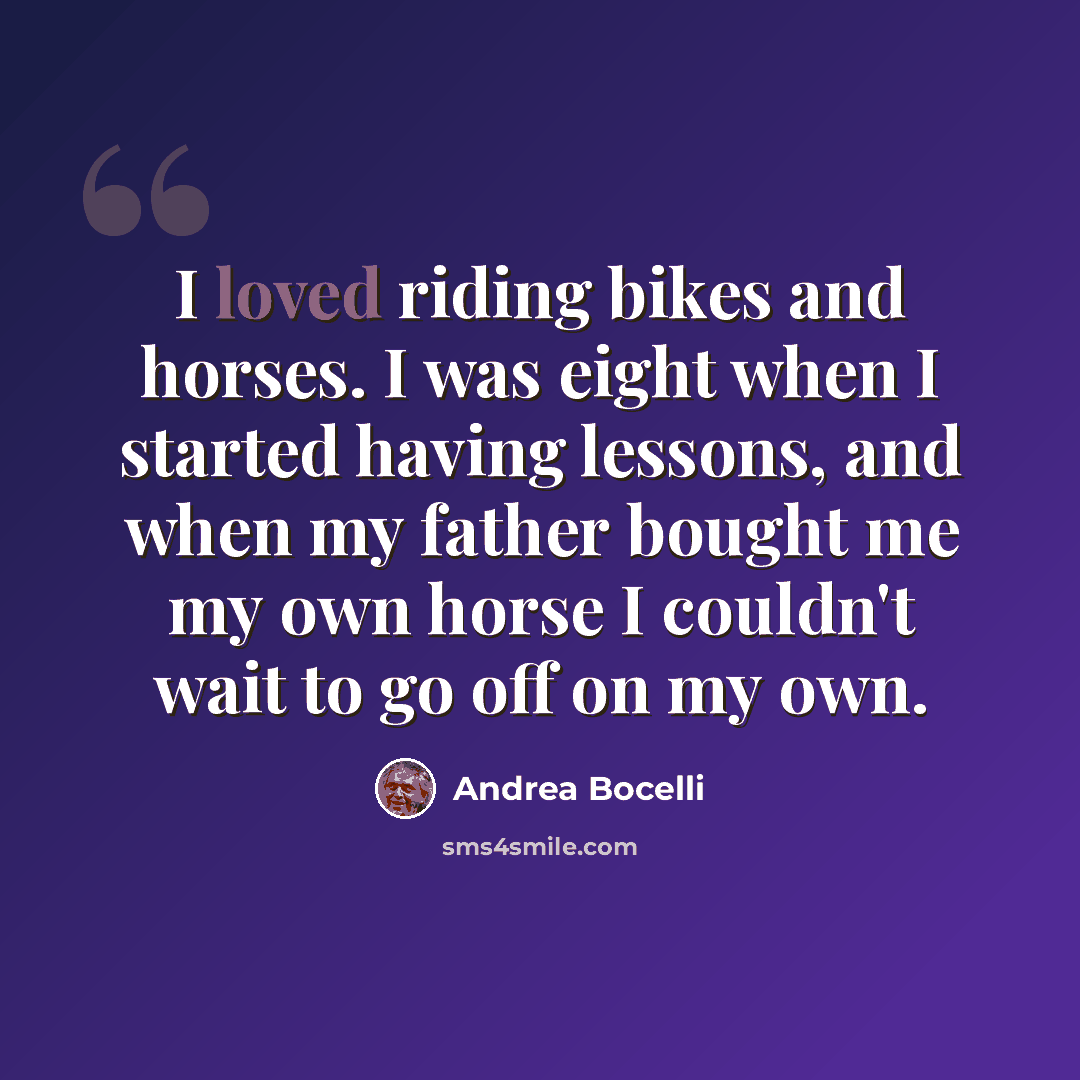 “I loved riding bikes and horses. I was eight when I started having lessons, and when my father bought me my own horse I couldn't wait to go off on my own.” quote by Andrea Bocelli