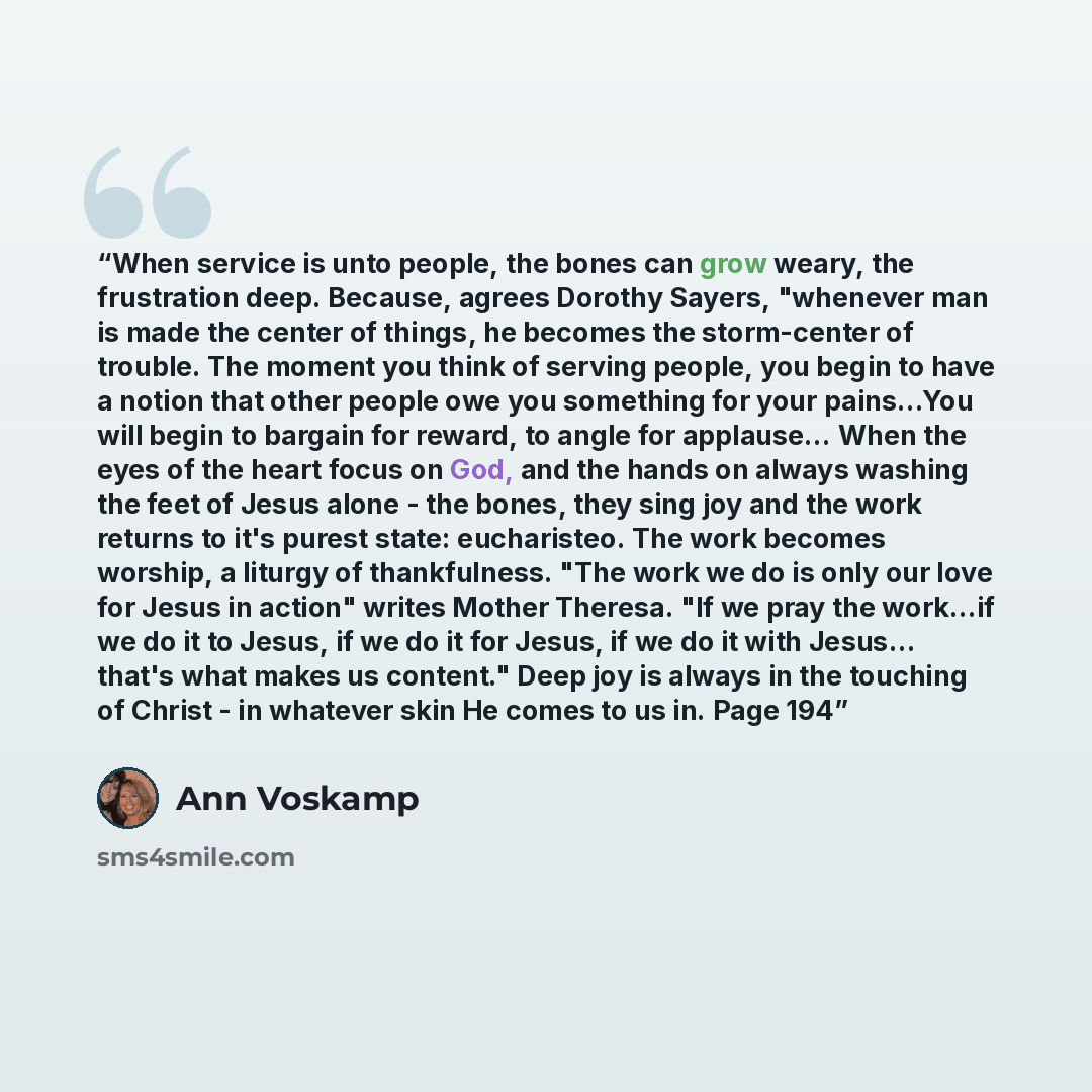 “When service is unto people, the bones can grow weary, the frustration deep. Because, agrees Dorothy Sayers, "whenever man is made the center of things, he becomes the storm-center of trouble. The moment you think of serving people, you begin to have a notion that other people owe you something…” quote by Ann Voskamp