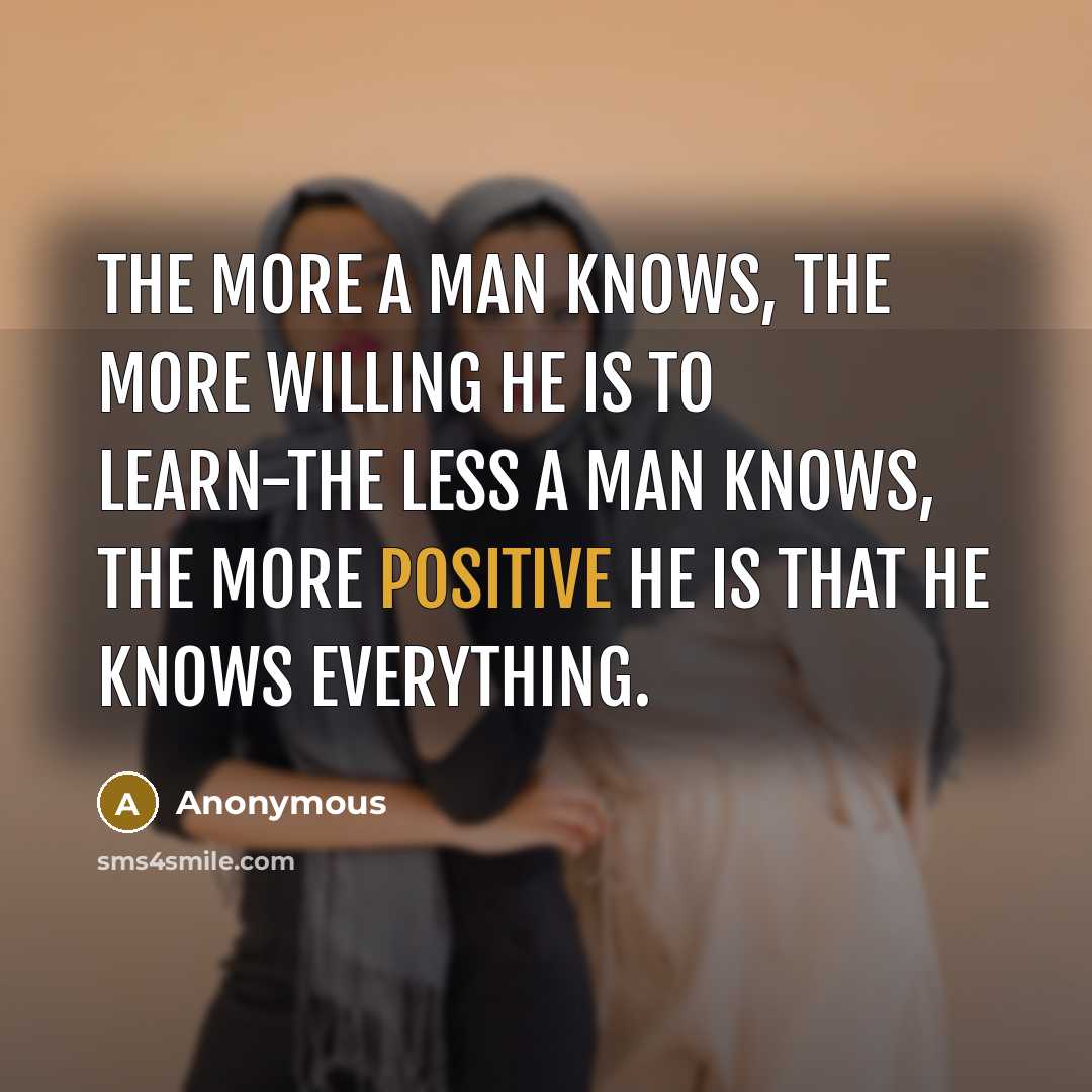 “The more a man knows, the more willing he is to learn-the less a man knows, the more positive he is that he knows everything.” quote by Anonymous