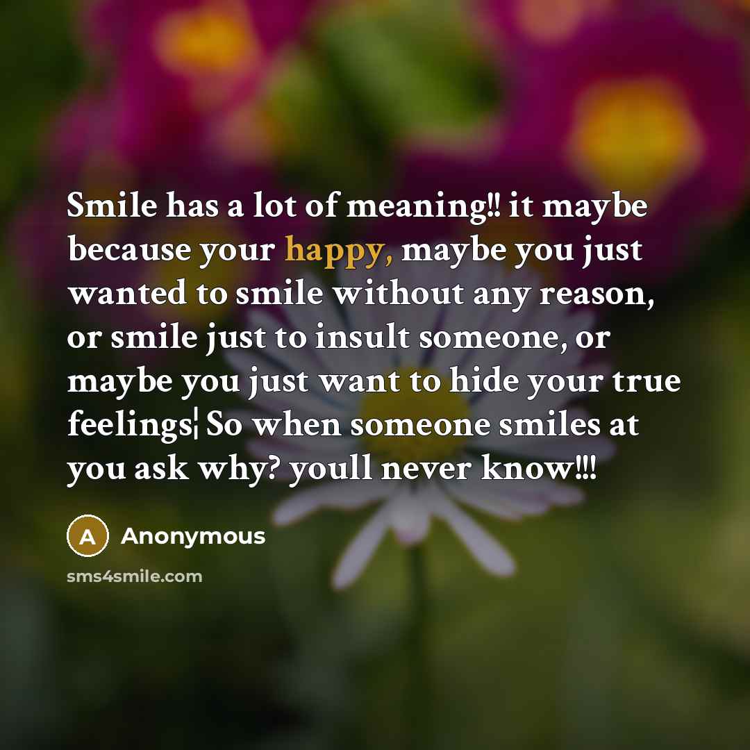 “Smile has a lot of meaning!! it maybe because your happy, maybe you just wanted to smile without any reason, or smile just to insult someone, or maybe you just want to hide your true feelings¦ So when someone smiles at you ask why? youll never know!!!” quote by Anonymous