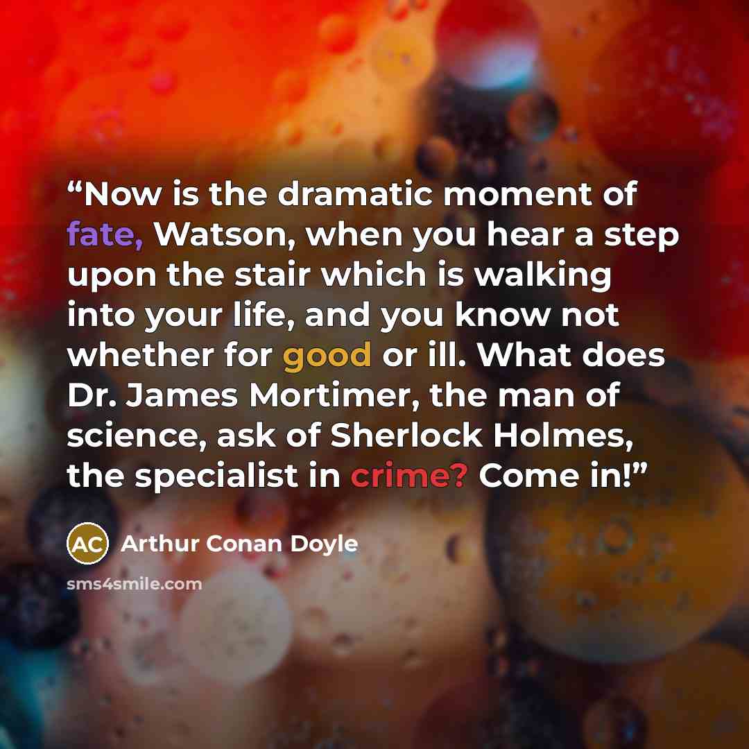 “Now is the dramatic moment of fate, Watson, when you hear a step upon the stair which is walking into your life, and you know not whether for good or ill. What does Dr. James Mortimer, the man of science, ask of Sherlock Holmes, the specialist in crime? Come in!” quote by Arthur Conan Doyle