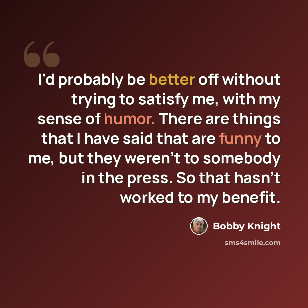 “I'd probably be better off without trying to satisfy me, with my sense of humor. There are things that I have said that are funny to me, but they weren't to somebody in the press. So that hasn't worked to my benefit.” quote by Bobby Knight