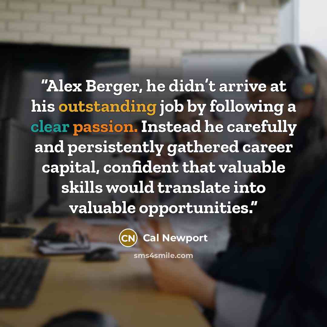 “Alex Berger, he didn’t arrive at his outstanding job by following a clear passion. Instead he carefully and persistently gathered career capital, confident that valuable skills would translate into valuable opportunities.” quote by Cal Newport
