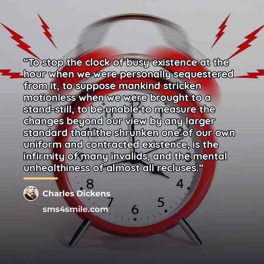 “To stop the clock of busy existence at the hour when we were personally sequestered from it, to suppose mankind stricken motionless when we were brought to a stand-still, to be unable to measure the changes beyond our view by any larger standard than the shrunken one of our own uniform and…” quote by Charles Dickens